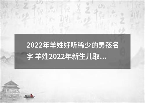 2022年羊姓好听稀少的男孩名字 羊姓2022年新生儿取名字