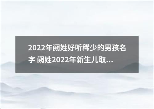2022年阙姓好听稀少的男孩名字 阙姓2022年新生儿取名字