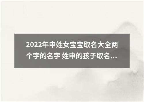 2022年申姓女宝宝取名大全两个字的名字 姓申的孩子取名女