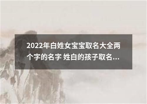 2022年白姓女宝宝取名大全两个字的名字 姓白的孩子取名女