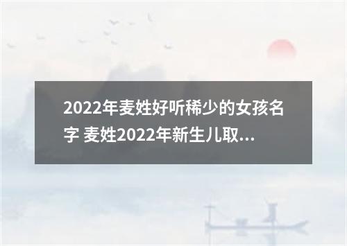 2022年麦姓好听稀少的女孩名字 麦姓2022年新生儿取名字