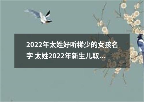 2022年太姓好听稀少的女孩名字 太姓2022年新生儿取名字