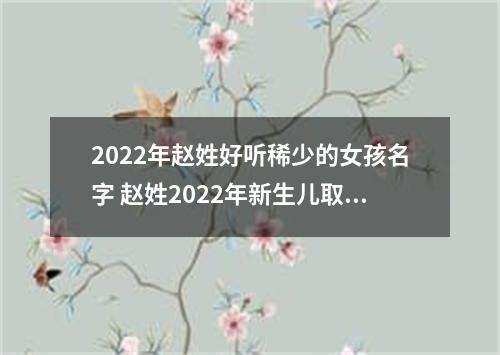 2022年赵姓好听稀少的女孩名字 赵姓2022年新生儿取名字