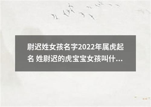 尉迟姓女孩名字2022年属虎起名 姓尉迟的虎宝宝女孩叫什么名字好