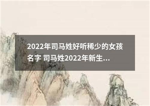 2022年司马姓好听稀少的女孩名字 司马姓2022年新生儿取名字