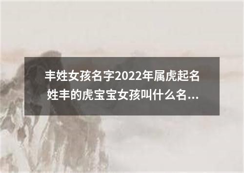 丰姓女孩名字2022年属虎起名 姓丰的虎宝宝女孩叫什么名字好