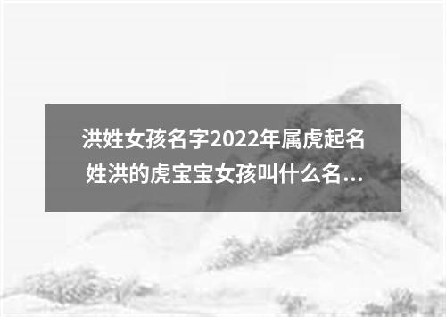 洪姓女孩名字2022年属虎起名 姓洪的虎宝宝女孩叫什么名字好