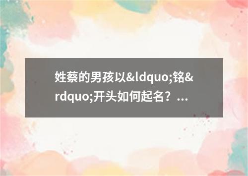 姓蔡的男孩以&ldquo;铭&rdquo;开头如何起名？ 姓蔡的男孩子名字