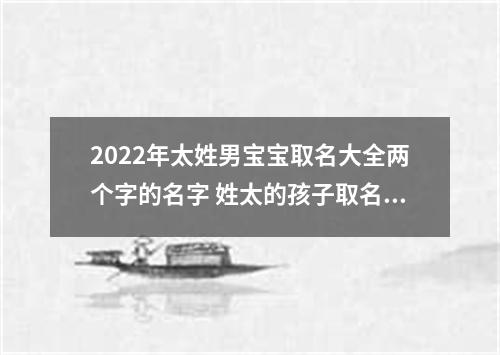 2022年太姓男宝宝取名大全两个字的名字 姓太的孩子取名男