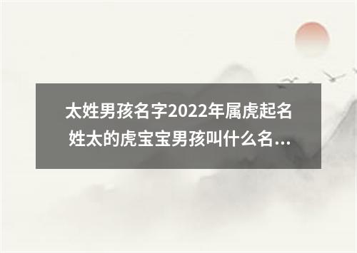 太姓男孩名字2022年属虎起名 姓太的虎宝宝男孩叫什么名字好