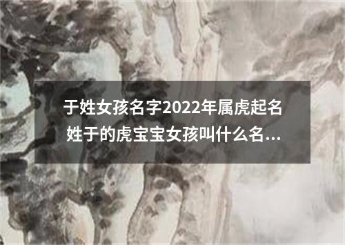 于姓女孩名字2022年属虎起名 姓于的虎宝宝女孩叫什么名字好