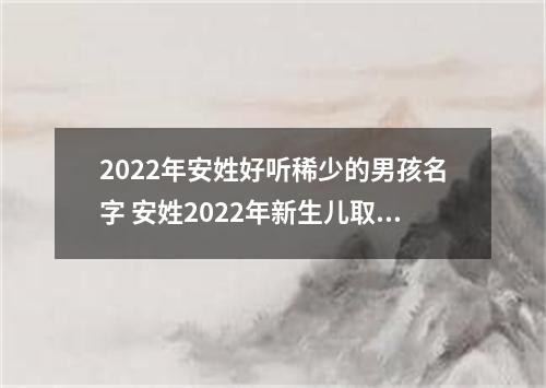 2022年安姓好听稀少的男孩名字 安姓2022年新生儿取名字