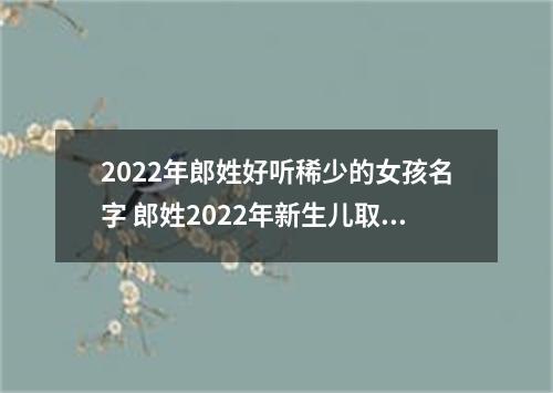 2022年郎姓好听稀少的女孩名字 郎姓2022年新生儿取名字