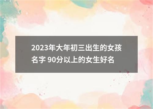 2023年大年初三出生的女孩名字 90分以上的女生好名