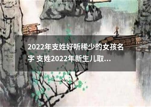 2022年支姓好听稀少的女孩名字 支姓2022年新生儿取名字