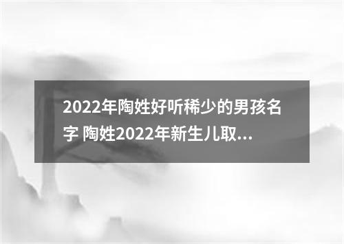 2022年陶姓好听稀少的男孩名字 陶姓2022年新生儿取名字