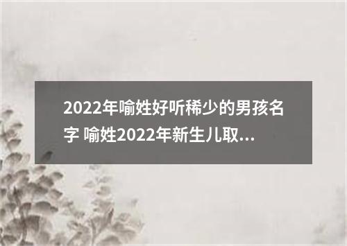 2022年喻姓好听稀少的男孩名字 喻姓2022年新生儿取名字