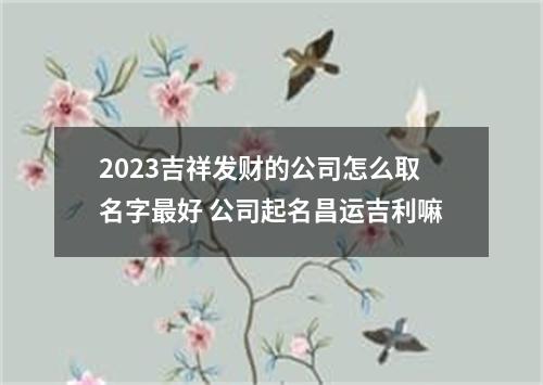 2023吉祥发财的公司怎么取名字最好 公司起名昌运吉利嘛