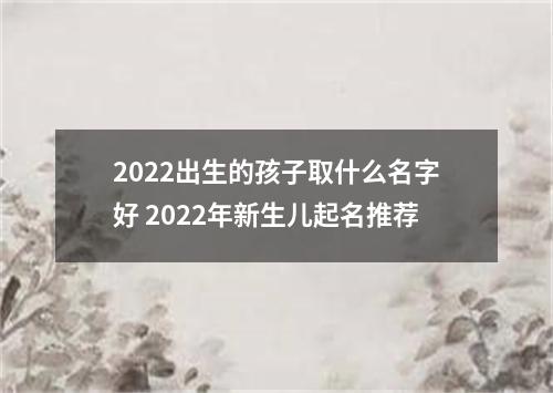 2022出生的孩子取什么名字好 2022年新生儿起名推荐