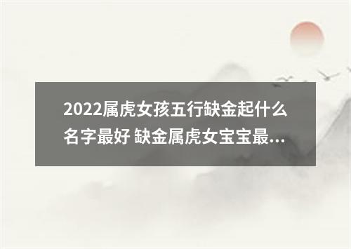 2022属虎女孩五行缺金起什么名字最好 缺金属虎女宝宝最佳起名推荐