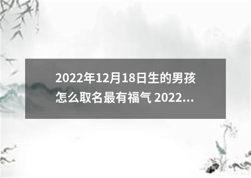 2022年12月18日生的男孩怎么取名最有福气 2022年12月18日出生的男孩取名