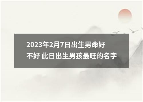 2023年2月7日出生男命好不好 此日出生男孩最旺的名字
