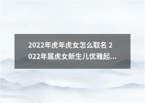 2022年虎年虎女怎么取名 2022年属虎女新生儿优雅起名