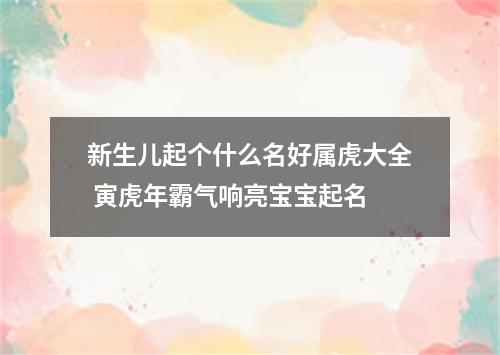 新生儿起个什么名好属虎大全 寅虎年霸气响亮宝宝起名