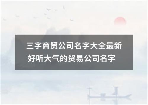三字商贸公司名字大全最新 好听大气的贸易公司名字