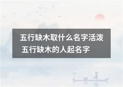 五行缺木取什么名字活泼 五行缺木的人起名字