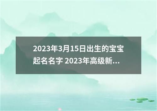 2023年3月15日出生的宝宝起名名字 2023年高级新生儿取名字
