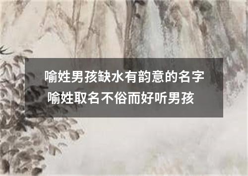 喻姓男孩缺水有韵意的名字 喻姓取名不俗而好听男孩