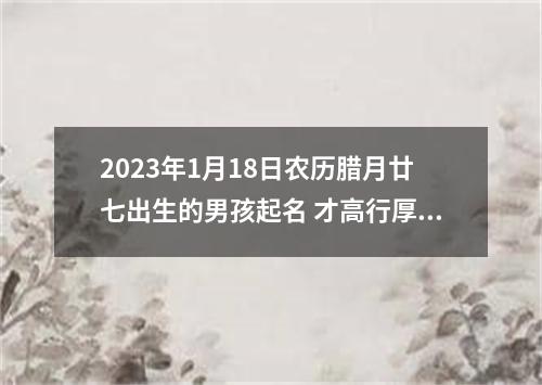 2023年1月18日农历腊月廿七出生的男孩起名 才高行厚的男生起名字大全