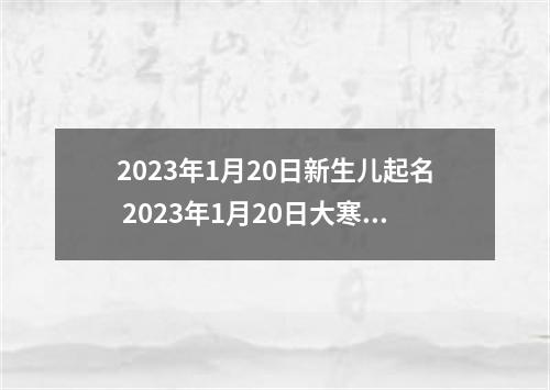2023年1月20日新生儿起名 2023年1月20日大寒出生的小孩八字起名