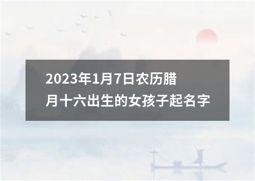 2023年1月7日农历腊月十六出生的女孩子起名字