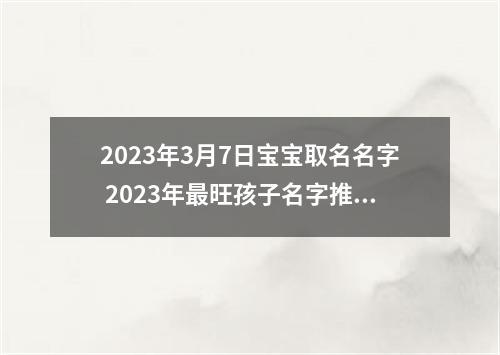 2023年3月7日宝宝取名名字 2023年最旺孩子名字推荐