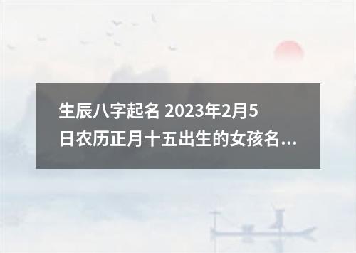 生辰八字起名 2023年2月5日农历正月十五出生的女孩名字
