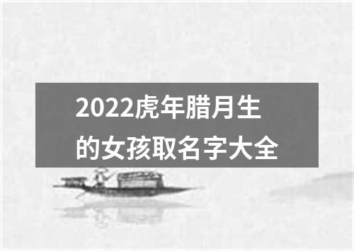 2022虎年腊月生的女孩取名字大全