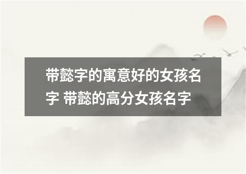 带懿字的寓意好的女孩名字 带懿的高分女孩名字