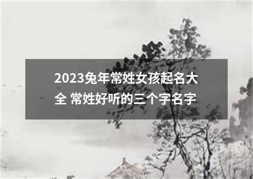 2023兔年常姓女孩起名大全 常姓好听的三个字名字