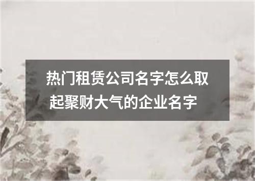 热门租赁公司名字怎么取 起聚财大气的企业名字