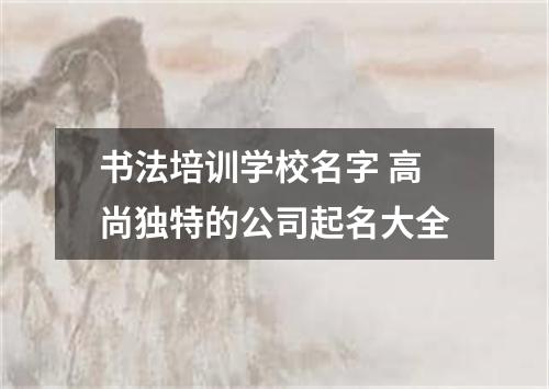 书法培训学校名字 高尚独特的公司起名大全