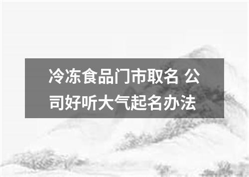 冷冻食品门市取名 公司好听大气起名办法