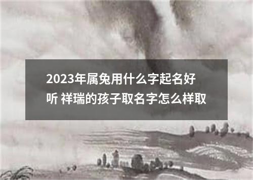 2023年属兔用什么字起名好听 祥瑞的孩子取名字怎么样取