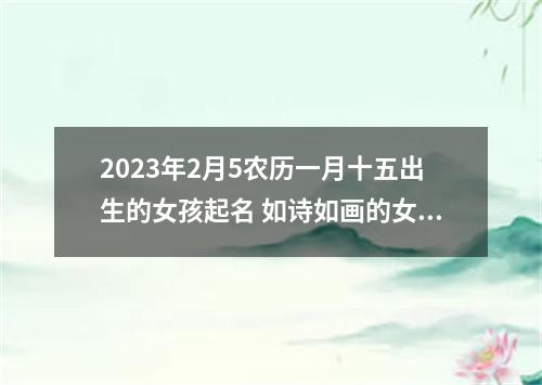 2023年2月5农历一月十五出生的女孩起名 如诗如画的女生学名