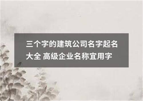 三个字的建筑公司名字起名大全 高级企业名称宜用字