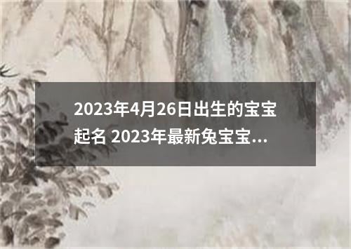 2023年4月26日出生的宝宝起名 2023年最新兔宝宝取名
