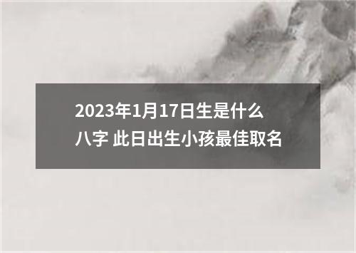 2023年1月17日生是什么八字 此日出生小孩最佳取名