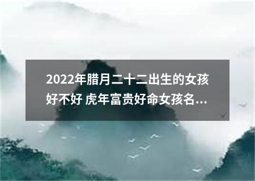2022年腊月二十二出生的女孩好不好 虎年富贵好命女孩名字