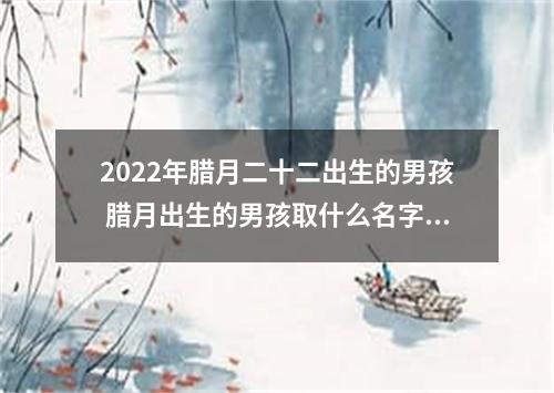 2022年腊月二十二出生的男孩 腊月出生的男孩取什么名字好听